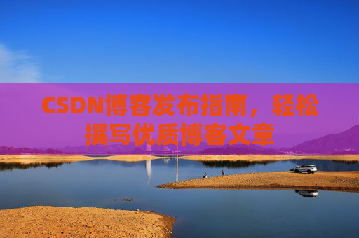 CSDN博客发布指南,轻松撰写优质博客文章 CSDN博客发布指南,轻松撰写优质博客文章